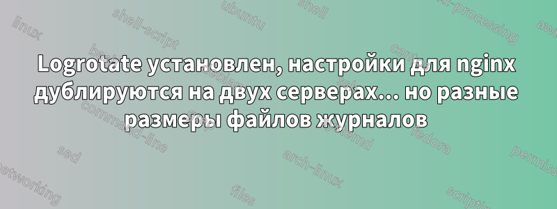 Logrotate установлен, настройки для nginx дублируются на двух серверах... но разные размеры файлов журналов