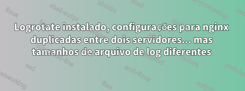 Logrotate instalado, configurações para nginx duplicadas entre dois servidores... mas tamanhos de arquivo de log diferentes