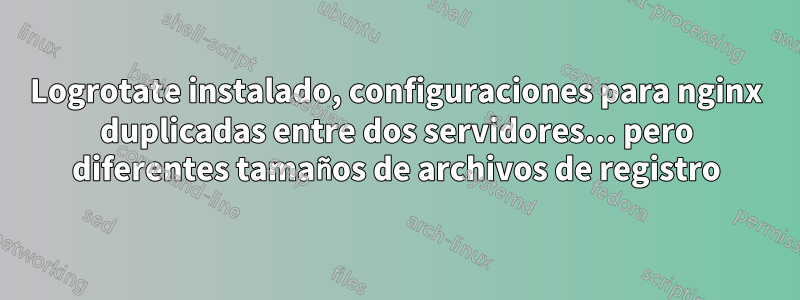 Logrotate instalado, configuraciones para nginx duplicadas entre dos servidores... pero diferentes tamaños de archivos de registro