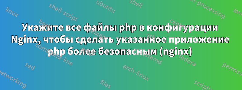 Укажите все файлы php в конфигурации Nginx, чтобы сделать указанное приложение php более безопасным (nginx)