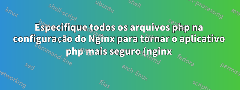 Especifique todos os arquivos php na configuração do Nginx para tornar o aplicativo php mais seguro (nginx)