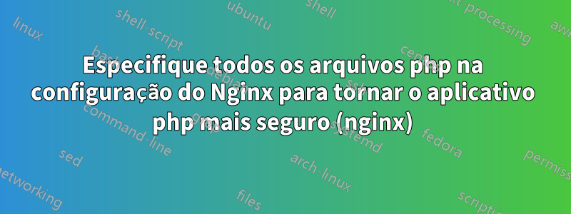 Especifique todos os arquivos php na configuração do Nginx para tornar o aplicativo php mais seguro (nginx)