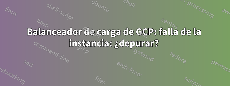 Balanceador de carga de GCP: falla de la instancia: ¿depurar?