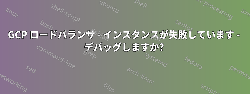 GCP ロードバランサ - インスタンスが失敗しています - デバッグしますか?