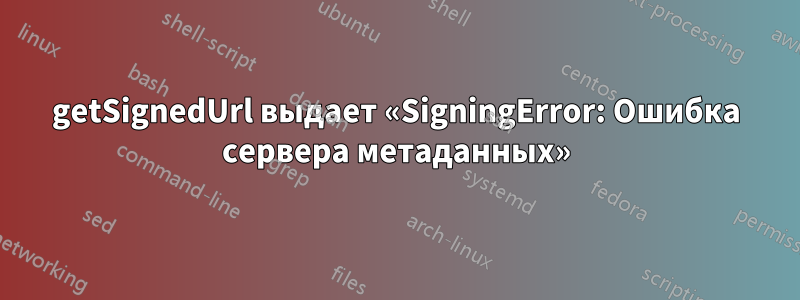 getSignedUrl выдает «SigningError: Ошибка сервера метаданных»