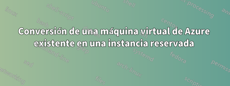 Conversión de una máquina virtual de Azure existente en una instancia reservada