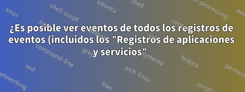 ¿Es posible ver eventos de todos los registros de eventos (incluidos los "Registros de aplicaciones y servicios") simultáneamente?