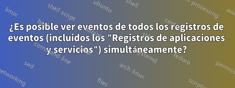 ¿Es posible ver eventos de todos los registros de eventos (incluidos los "Registros de aplicaciones y servicios") simultáneamente?