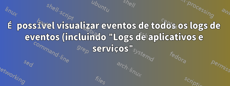 É possível visualizar eventos de todos os logs de eventos (incluindo "Logs de aplicativos e serviços") simultaneamente?