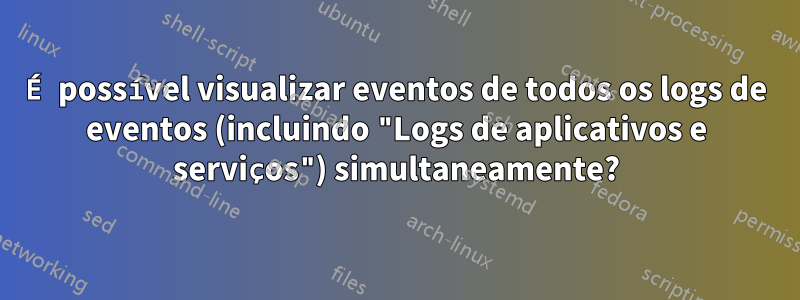 É possível visualizar eventos de todos os logs de eventos (incluindo "Logs de aplicativos e serviços") simultaneamente?