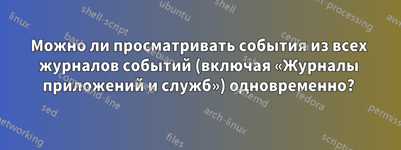 Можно ли просматривать события из всех журналов событий (включая «Журналы приложений и служб») одновременно?