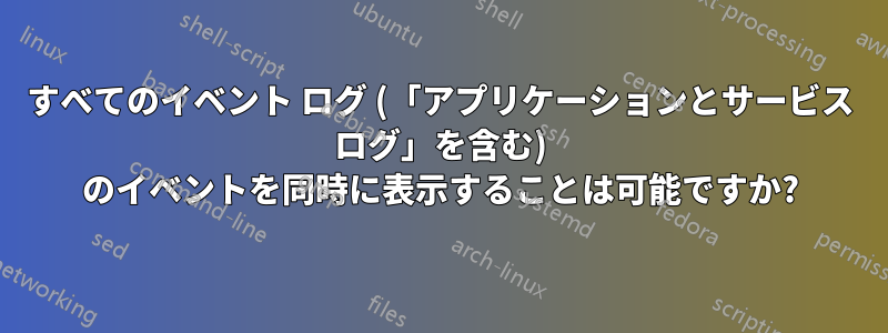 すべてのイベント ログ (「アプリケーションとサービス ログ」を含む) のイベントを同時に表示することは可能ですか?