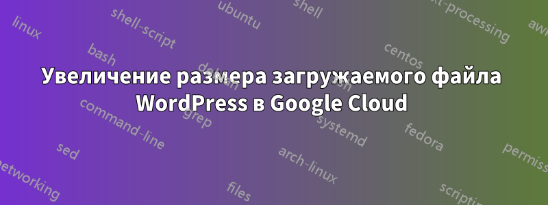 Увеличение размера загружаемого файла WordPress в Google Cloud