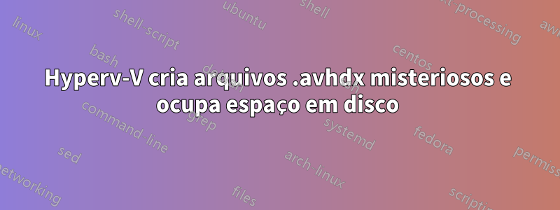 Hyperv-V cria arquivos .avhdx misteriosos e ocupa espaço em disco