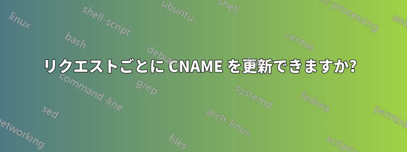 リクエストごとに CNAME を更新できますか? 