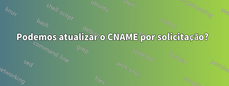 Podemos atualizar o CNAME por solicitação? 