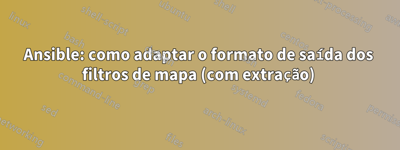 Ansible: como adaptar o formato de saída dos filtros de mapa (com extração)