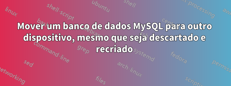 Mover um banco de dados MySQL para outro dispositivo, mesmo que seja descartado e recriado