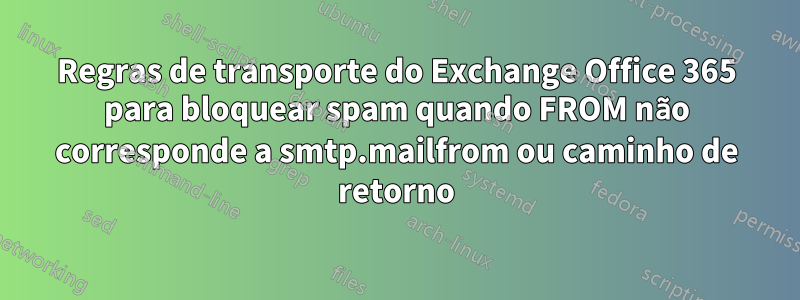 Regras de transporte do Exchange Office 365 para bloquear spam quando FROM não corresponde a smtp.mailfrom ou caminho de retorno