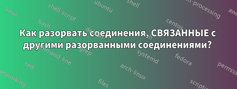 Как разорвать соединения, СВЯЗАННЫЕ с другими разорванными соединениями?