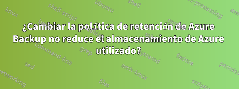 ¿Cambiar la política de retención de Azure Backup no reduce el almacenamiento de Azure utilizado?