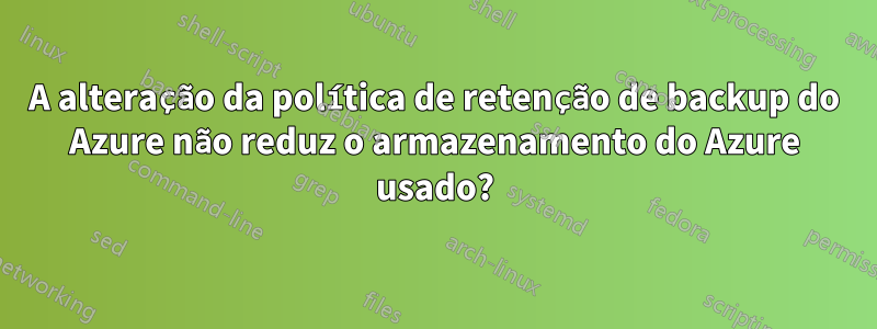 A alteração da política de retenção de backup do Azure não reduz o armazenamento do Azure usado?