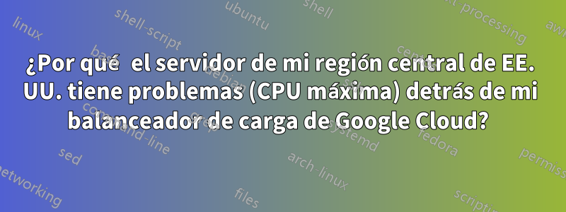 ¿Por qué el servidor de mi región central de EE. UU. tiene problemas (CPU máxima) detrás de mi balanceador de carga de Google Cloud? 