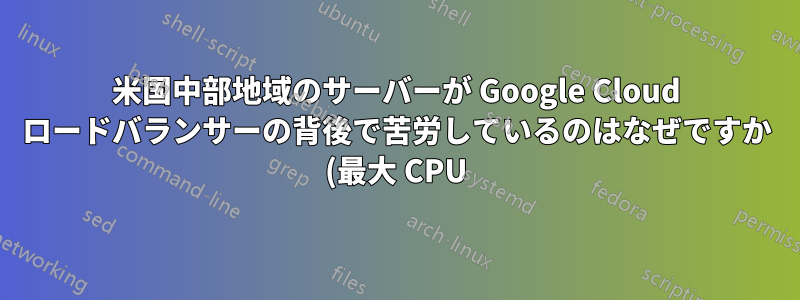 米国中部地域のサーバーが Google Cloud ロードバランサーの背後で苦労しているのはなぜですか (最大 CPU)?