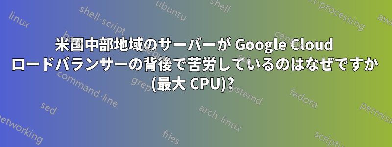 米国中部地域のサーバーが Google Cloud ロードバランサーの背後で苦労しているのはなぜですか (最大 CPU)? 