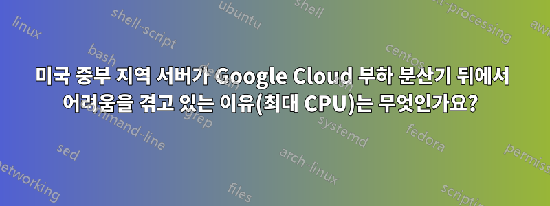 미국 중부 지역 서버가 Google Cloud 부하 분산기 뒤에서 어려움을 겪고 있는 이유(최대 CPU)는 무엇인가요? 