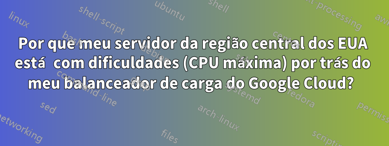 Por que meu servidor da região central dos EUA está com dificuldades (CPU máxima) por trás do meu balanceador de carga do Google Cloud? 