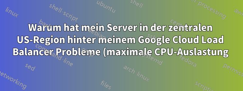 Warum hat mein Server in der zentralen US-Region hinter meinem Google Cloud Load Balancer Probleme (maximale CPU-Auslastung)?