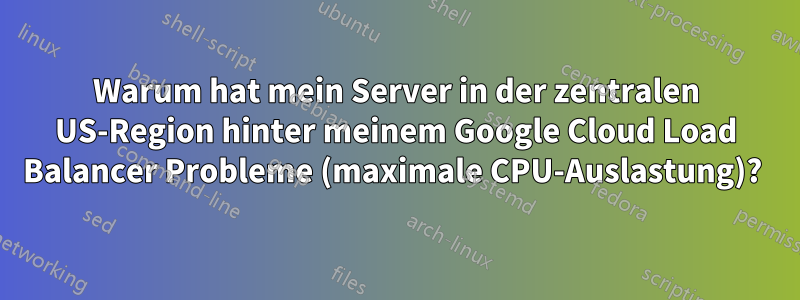 Warum hat mein Server in der zentralen US-Region hinter meinem Google Cloud Load Balancer Probleme (maximale CPU-Auslastung)? 