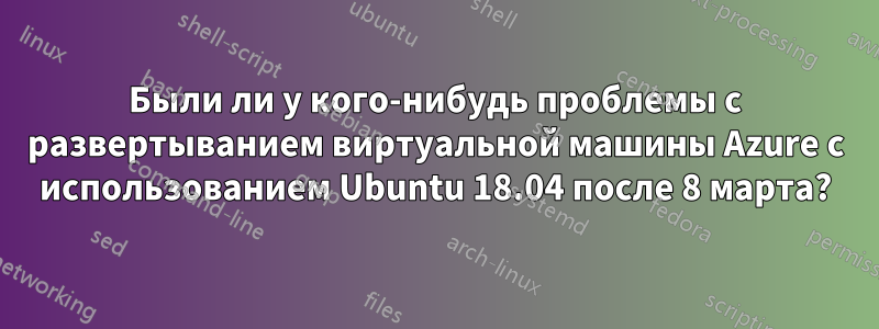 Были ли у кого-нибудь проблемы с развертыванием виртуальной машины Azure с использованием Ubuntu 18.04 после 8 марта?