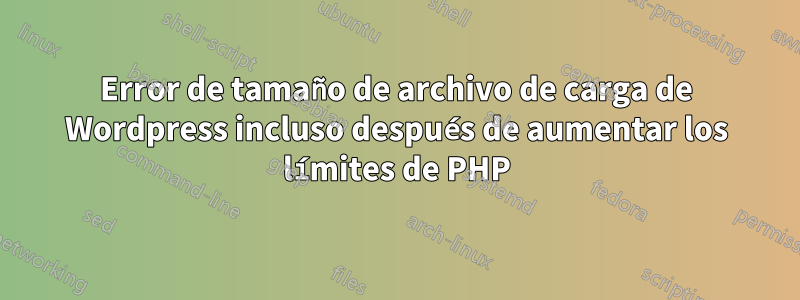 Error de tamaño de archivo de carga de Wordpress incluso después de aumentar los límites de PHP