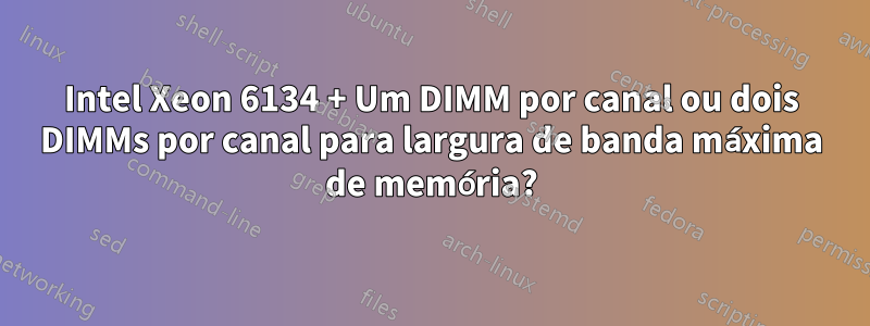 Intel Xeon 6134 + Um DIMM por canal ou dois DIMMs por canal para largura de banda máxima de memória?