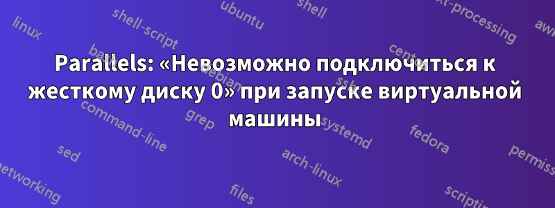 Parallels: «Невозможно подключиться к жесткому диску 0» при запуске виртуальной машины