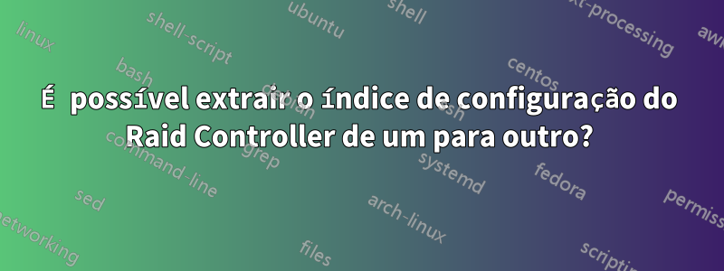 É possível extrair o índice de configuração do Raid Controller de um para outro?