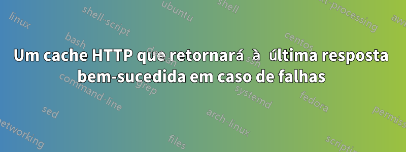 Um cache HTTP que retornará à última resposta bem-sucedida em caso de falhas