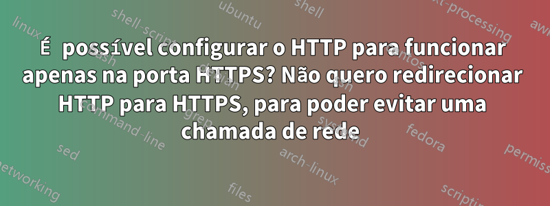 É possível configurar o HTTP para funcionar apenas na porta HTTPS? Não quero redirecionar HTTP para HTTPS, para poder evitar uma chamada de rede 