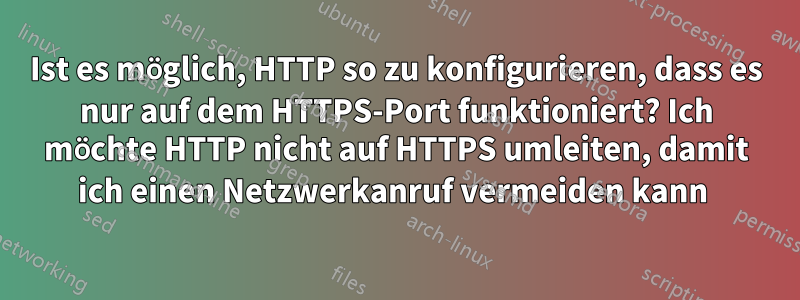 Ist es möglich, HTTP so zu konfigurieren, dass es nur auf dem HTTPS-Port funktioniert? Ich möchte HTTP nicht auf HTTPS umleiten, damit ich einen Netzwerkanruf vermeiden kann 