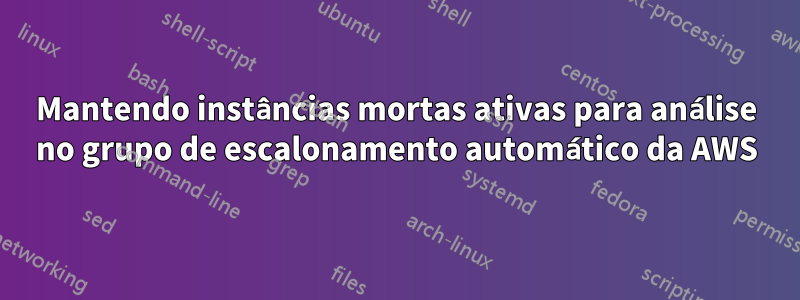 Mantendo instâncias mortas ativas para análise no grupo de escalonamento automático da AWS