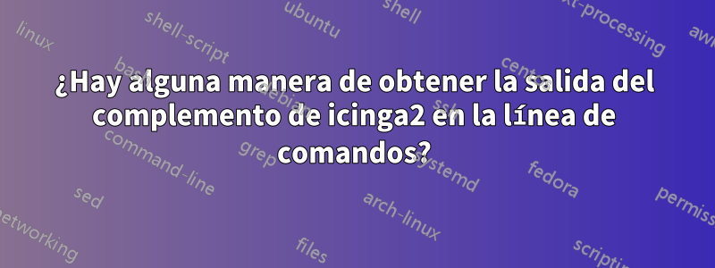 ¿Hay alguna manera de obtener la salida del complemento de icinga2 en la línea de comandos?