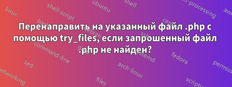 Перенаправить на указанный файл .php с помощью try_files, если запрошенный файл .php не найден?