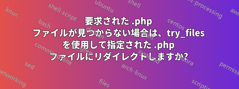 要求された .php ファイルが見つからない場合は、try_files を使用して指定された .php ファイルにリダイレクトしますか?