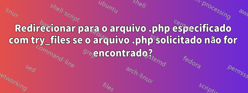 Redirecionar para o arquivo .php especificado com try_files se o arquivo .php solicitado não for encontrado?