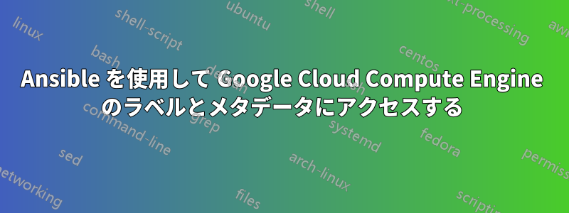 Ansible を使用して Google Cloud Compute Engine のラベルとメタデータにアクセスする