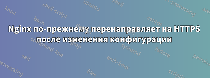 Nginx по-прежнему перенаправляет на HTTPS после изменения конфигурации