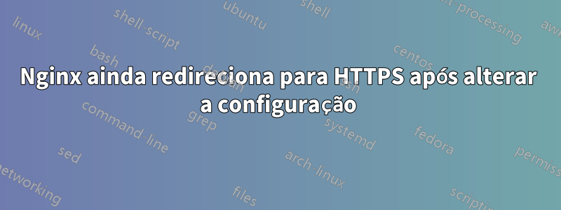 Nginx ainda redireciona para HTTPS após alterar a configuração