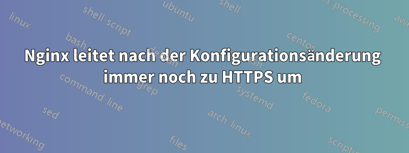 Nginx leitet nach der Konfigurationsänderung immer noch zu HTTPS um